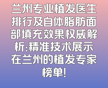 兰州专业植发医生排行及自体脂肪面部填充效果权威解析：精准技术展示在兰州的植发专家榜单！