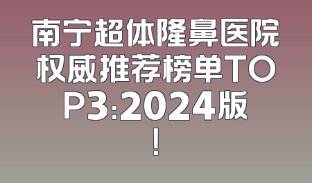 南宁超体隆鼻医院权威推荐榜单TOP3：2024版！