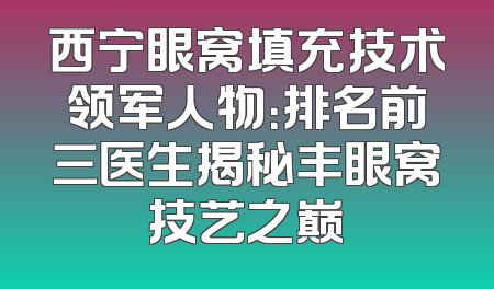 西宁眼窝填充技术领军人物：排名前三医生揭秘丰眼窝技艺之巅