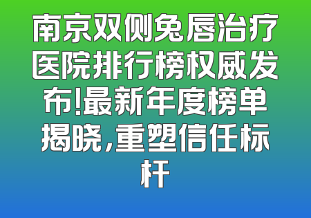 南京双侧兔唇治疗医院排行榜权威发布！最新年度榜单揭晓，重塑信任标杆