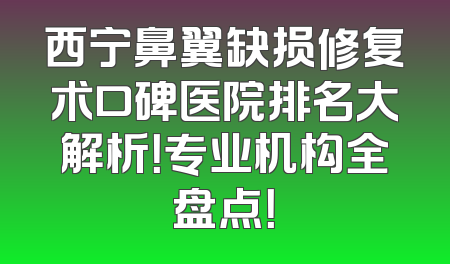 西宁鼻翼缺损修复术口碑医院排名大解析！专业机构全盘点！