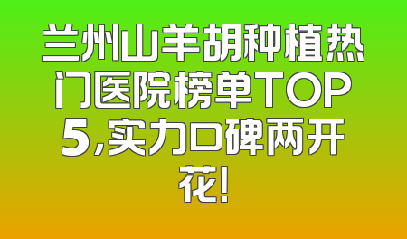 兰州山羊胡种植热门医院榜单TOP5，实力口碑两开花！