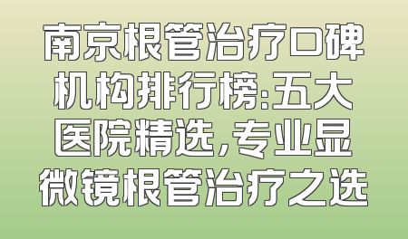 南京根管治疗口碑机构排行榜：五大医院精选，专业显微镜根管治疗之选