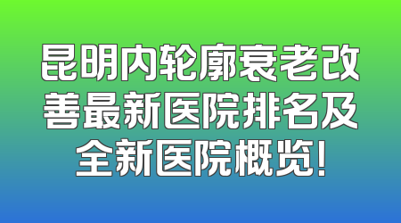 昆明内轮廓衰老改善最新医院排名及全新医院概览！