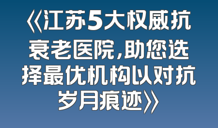 《江苏5大权威抗衰老医院，助您选择最优机构以对抗岁月痕迹》