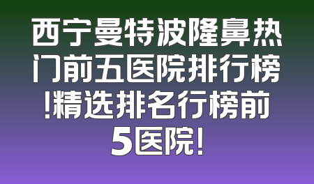 西宁曼特波隆鼻热门前五医院排行榜！精选排名行榜前5医院！