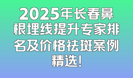 2025年长春鼻根埋线提升专家排名及价格祛斑案例精选！