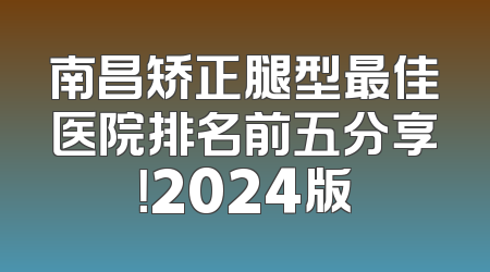 南昌矫正腿型最佳医院排名前五分享！2024版