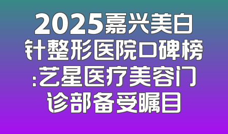 2025嘉兴美白针整形医院口碑榜：艺星医疗美容门诊部备受瞩目