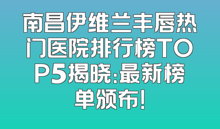 南昌伊维兰丰唇热门医院排行榜TOP5揭晓：最新榜单颁布！