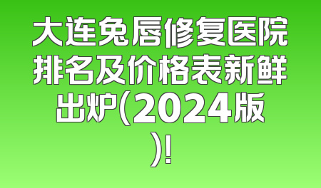 大连兔唇修复医院排名及价格表新鲜出炉（2024版）！