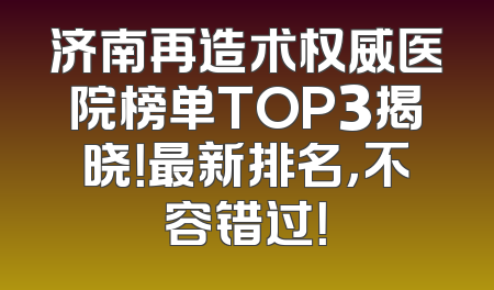 济南再造术权威医院榜单TOP3揭晓！最新排名，不容错过！