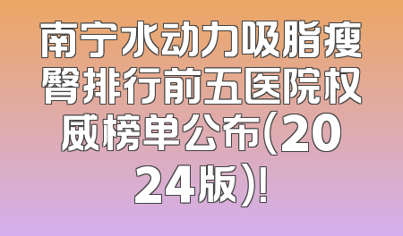 南宁水动力吸脂瘦臀排行前五医院权威榜单公布（2024版）！