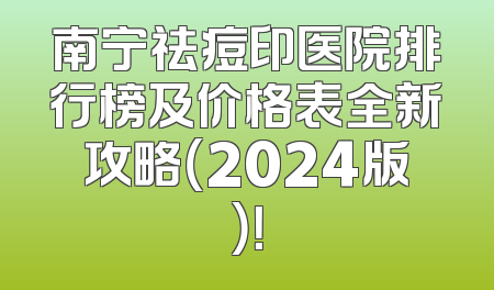 南宁祛痘印医院排行榜及价格表全新攻略（2024版）！