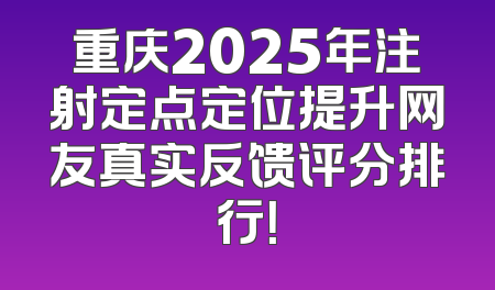 重庆2025年注射定点定位提升网友真实反馈评分排行！