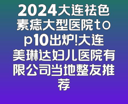 2024大连祛色素痣大型医院top10出炉！大连美琳达妇儿医院有限公司当地整友推荐