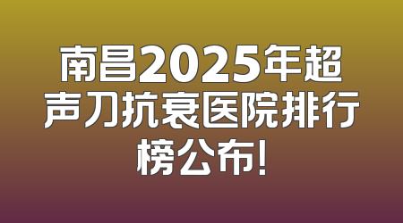 南昌2025年超声刀抗衰医院排行榜公布！
