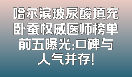 哈尔滨玻尿酸填充卧蚕权威医师榜单前五曝光：口碑与人气并存！