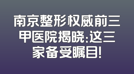 南京整形权威前三甲医院揭晓：这三家备受瞩目！