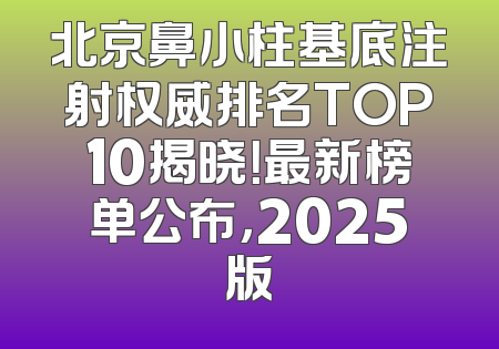 北京鼻小柱基底注射权威排名TOP10揭晓！最新榜单公布，2025版