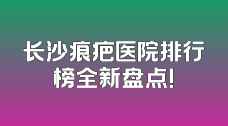 长沙痕疤医院排行榜全新盘点!