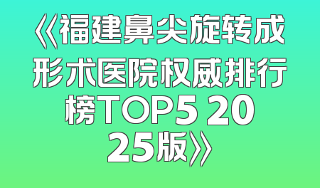 《福建鼻尖旋转成形术医院权威排行榜TOP5 2025版》