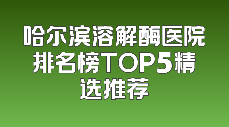 哈尔滨溶解酶医院排名榜TOP5精选推荐