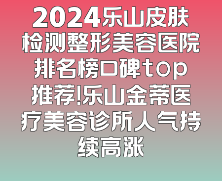2024乐山皮肤检测整形美容医院排名榜口碑top推荐！乐山金蒂医疗美容诊所人气持续高涨
