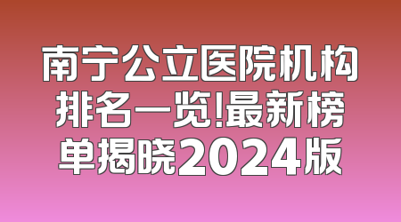 南宁公立医院机构排名一览！最新榜单揭晓2024版