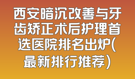 西安暗沉改善与牙齿矫正术后护理首选医院排名出炉（最新排行推荐）