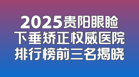 2025贵阳眼睑下垂矫正权威医院排行榜前三名揭晓