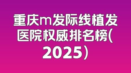 重庆m发际线植发医院权威排名榜（2025）