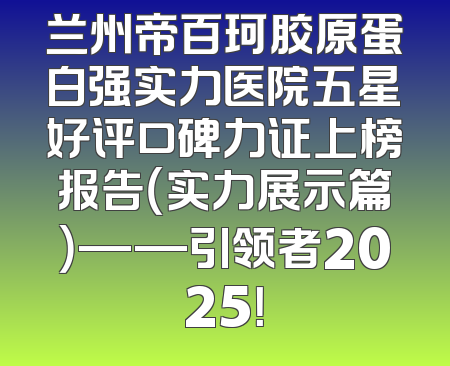 兰州帝百珂胶原蛋白强实力医院五星好评口碑力证上榜报告（实力展示篇）——引领者2025！