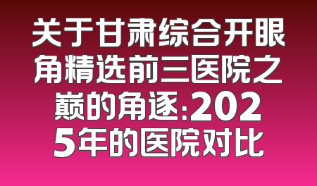 关于甘肃综合开眼角精选前三医院之巅的角逐：2025年的医院对比