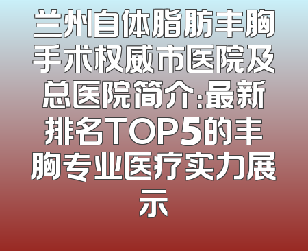兰州自体脂肪丰胸手术权威市医院及总医院简介：最新排名TOP5的丰胸专业医疗实力展示