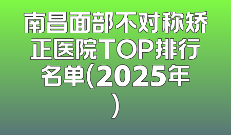 南昌面部不对称矫正医院TOP排行名单（2025年）