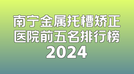 南宁金属托槽矫正医院前五名排行榜2024