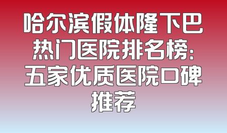哈尔滨假体隆下巴热门医院排名榜：五家优质医院口碑推荐