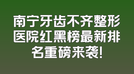 南宁牙齿不齐整形医院红黑榜最新排名重磅来袭！