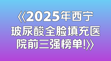 《2025年西宁玻尿酸全脸填充医院前三强榜单！》