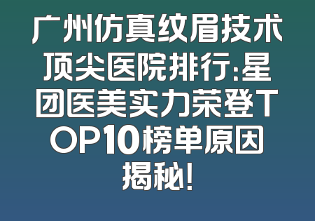 广州仿真纹眉技术顶尖医院排行：星团医美实力荣登TOP10榜单原因揭秘！
