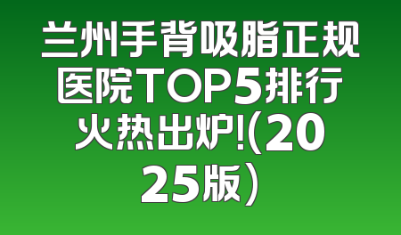 兰州手背吸脂正规医院TOP5排行火热出炉！(2025版)