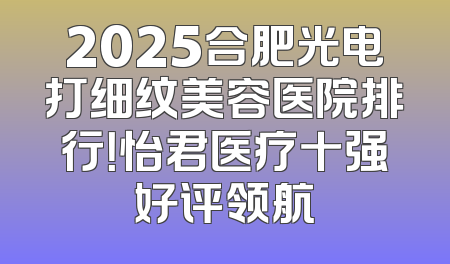 2025合肥光电打细纹美容医院排行！怡君医疗十强好评领航
