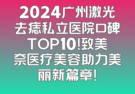 2024广州激光去痣私立医院口碑TOP10！致美奈医疗美容助力美丽新篇章！