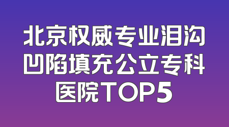 北京权威专业泪沟凹陷填充公立专科医院TOP5