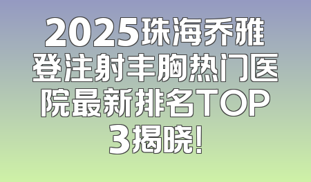 2025珠海乔雅登注射丰胸热门医院最新排名TOP3揭晓！