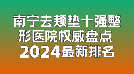 南宁去颊垫十强整形医院权威盘点 2024最新排名