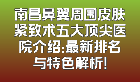 南昌鼻翼周围皮肤紧致术五大顶尖医院介绍：最新排名与特色解析！
