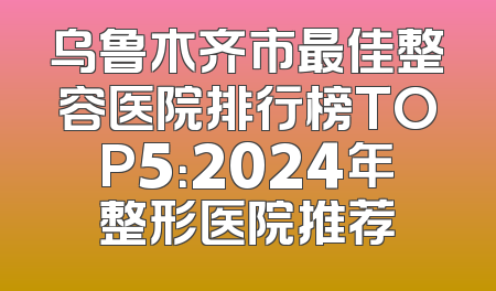 乌鲁木齐市最佳整容医院排行榜TOP5：2024年整形医院推荐