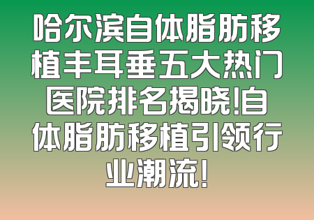 哈尔滨自体脂肪移植丰耳垂五大热门医院排名揭晓！自体脂肪移植引领行业潮流！